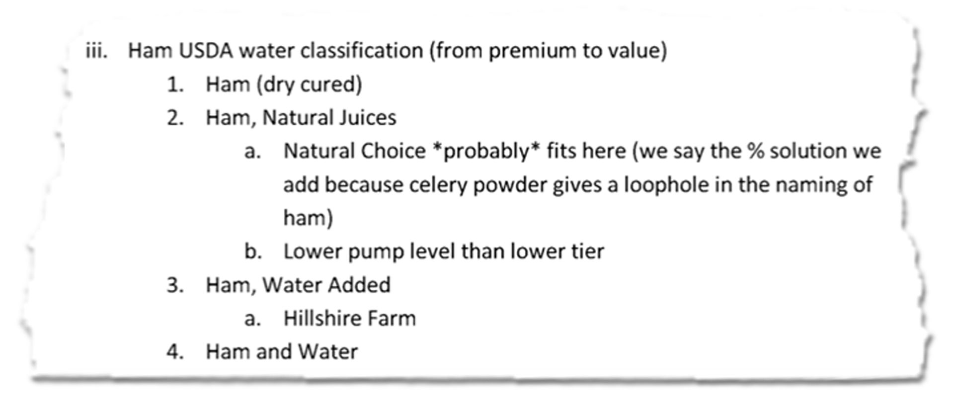 An except of an internal document that segments out varieties of ham based on processing. It lists "Ham USDA water classification from premium to value: ham (dry cured), ham (natural juices) -- natural choice *probably* fits here (we say the % solution we add because celery powder gives a loophole in the naming of ham), lower pump level than lower tier -- ham, water added (hillshire farm), ham and water."